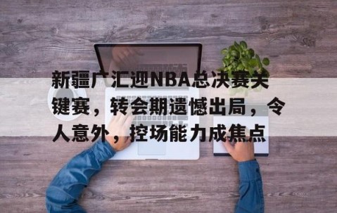 开元线上平台 -新疆广汇迎NBA总决赛关键赛，转会期遗憾出局，令人意外，控场能力成焦点的简单介绍