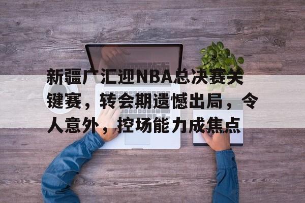 新疆广汇迎NBA总决赛关键赛，转会期遗憾出局，令人意外，控场能力成焦点的简单介绍